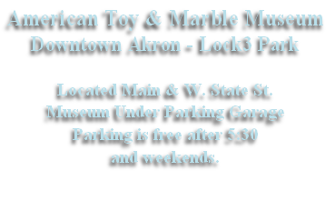 American Toy & Marble Museum
Downtown Akron - Lock3 Park

Located Main & W. State St.
Museum Under Parking Garage
Parking is free after 5:30
and weekends.
